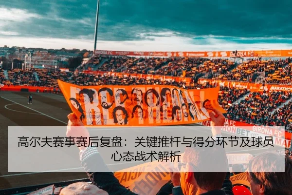 高尔夫赛事赛后复盘：关键推杆与得分环节及球员心态战术解析