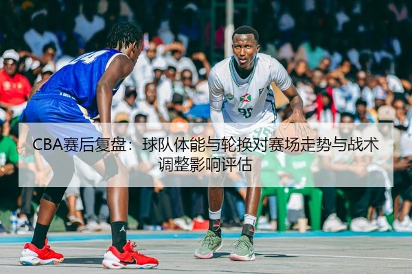 CBA赛后复盘：球队体能与轮换对赛场走势与战术调整影响评估